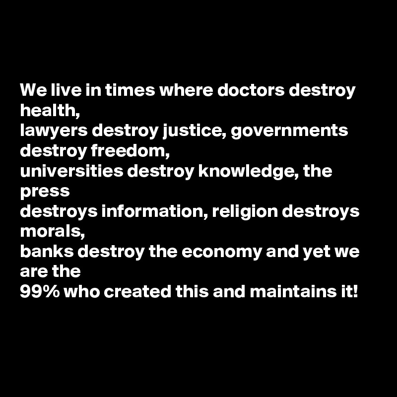 


We live in times where doctors destroy health,
lawyers destroy justice, governments destroy freedom, 
universities destroy knowledge, the 
press 
destroys information, religion destroys 
morals, 
banks destroy the economy and yet we 
are the 
99% who created this and maintains it!


