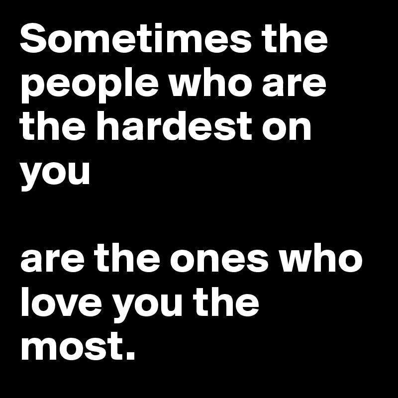 Sometimes the people who are the hardest on you 

are the ones who love you the most.