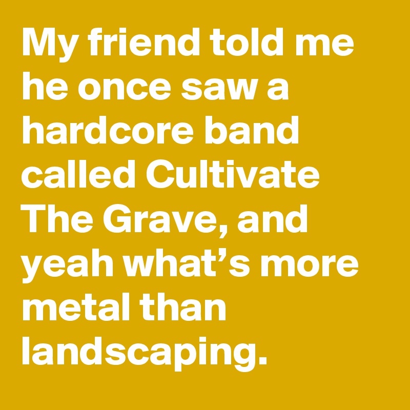 My friend told me he once saw a hardcore band called Cultivate The Grave, and yeah what’s more metal than landscaping.