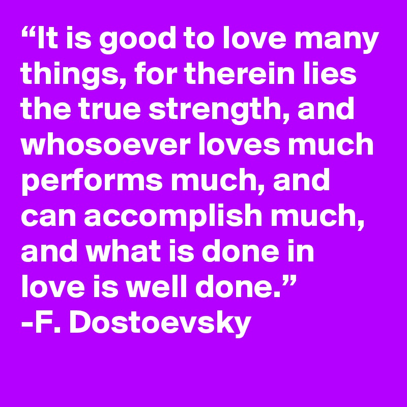 “It is good to love many things, for therein lies the true strength, and whosoever loves much performs much, and can accomplish much, and what is done in love is well done.”
-F. Dostoevsky 
 