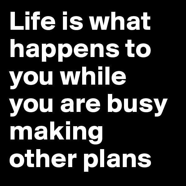 Life is what happens to you while you are busy making other plans