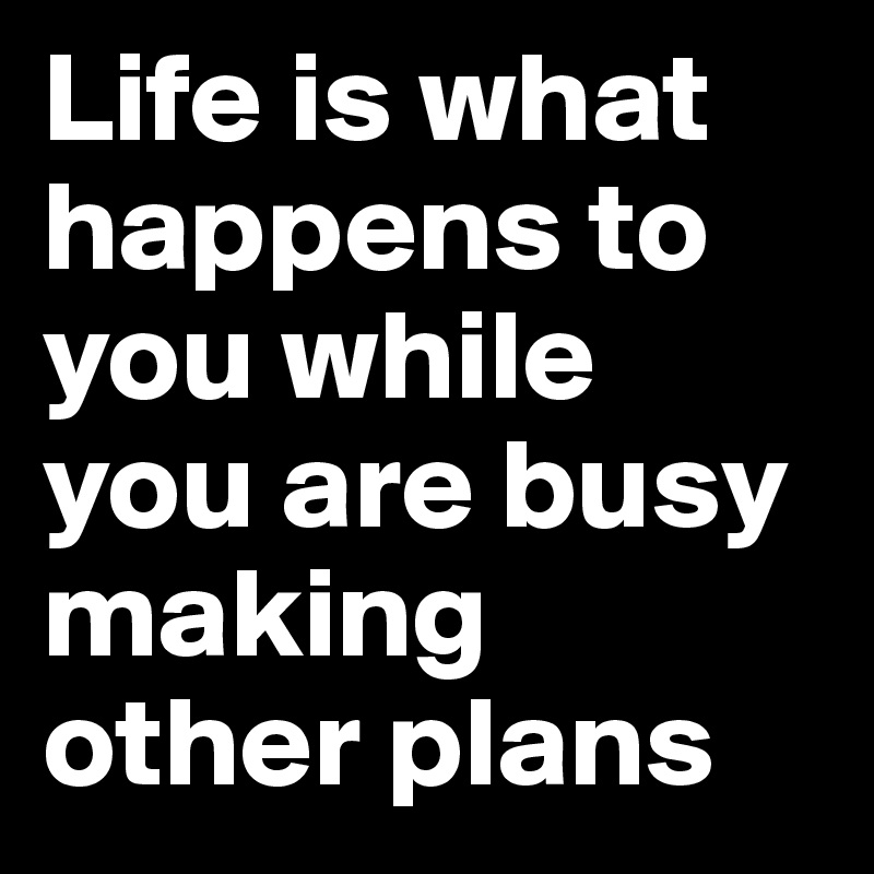 Life is what happens to you while you are busy making other plans