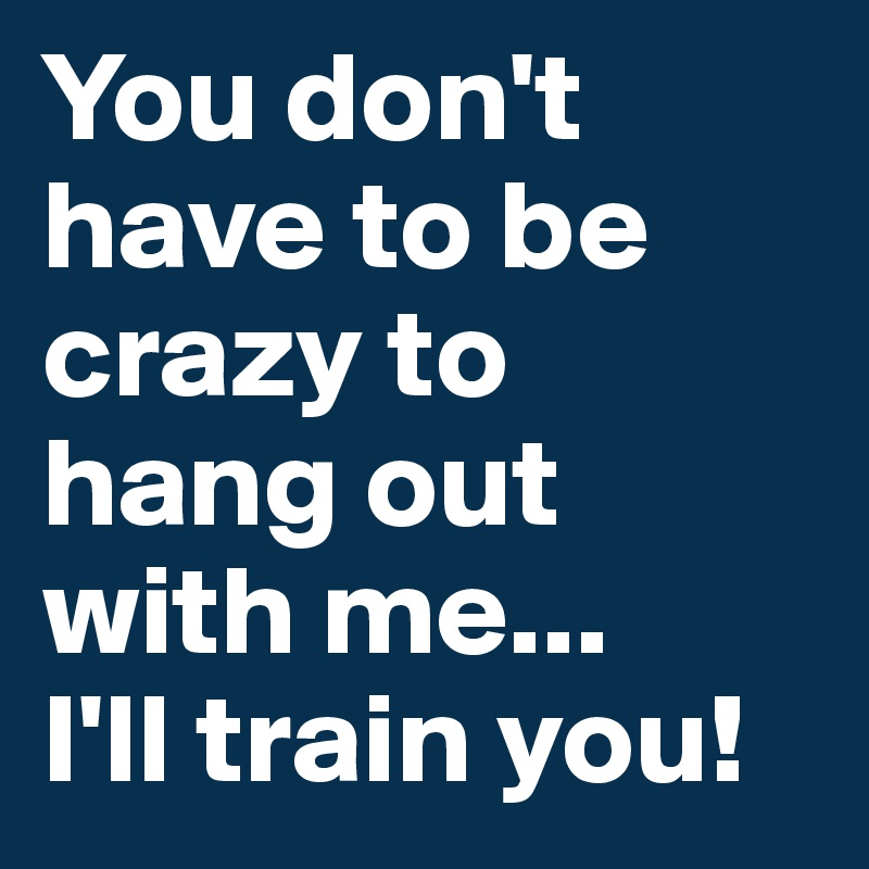 You don't have to be crazy to hang out with me...
I'll train you!