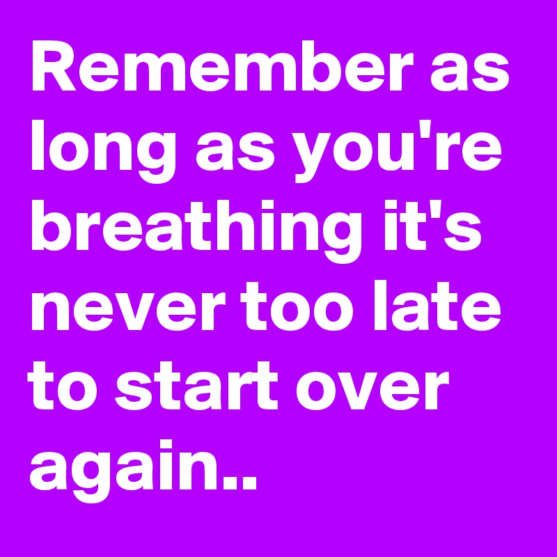 Remember as long as you're breathing it's never too late to start over again..