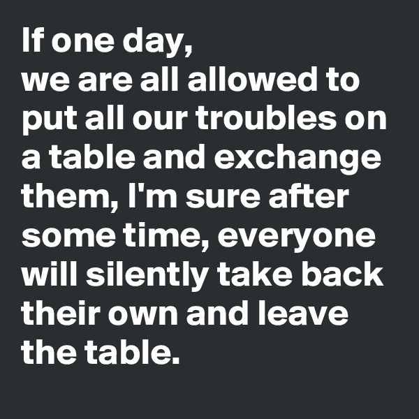 If one day, 
we are all allowed to put all our troubles on a table and exchange them, I'm sure after some time, everyone will silently take back their own and leave the table.  