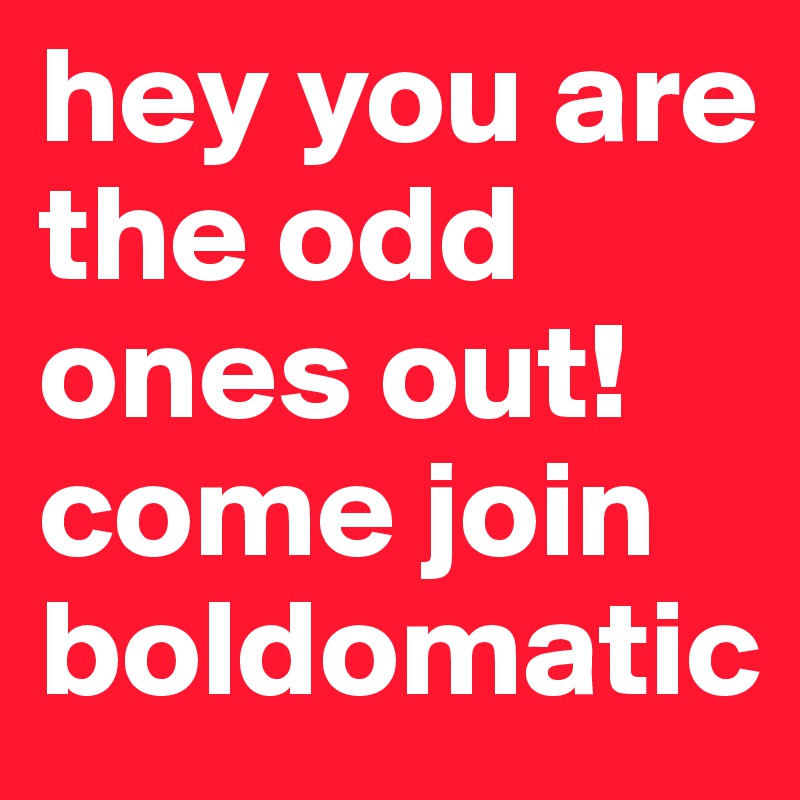 hey you are the odd ones out!come join boldomatic