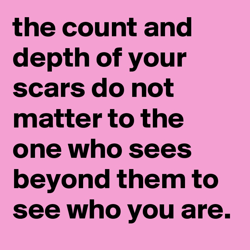 the count and depth of your scars do not matter to the one who sees beyond them to see who you are.
