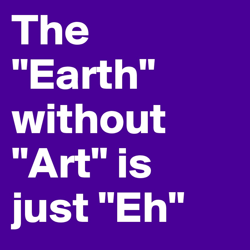 The "Earth" without "Art" is just "Eh"