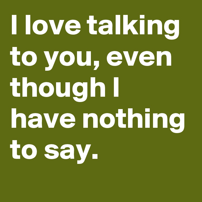 I love talking to you, even though I have nothing to say.