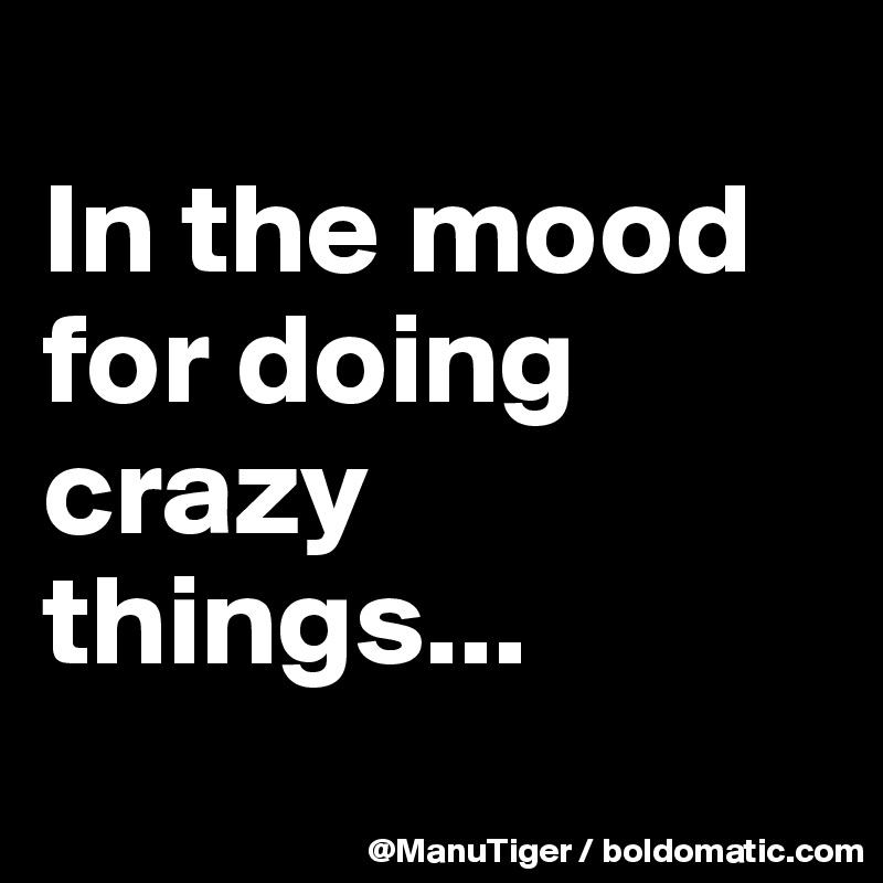 
In the mood for doing crazy things...
