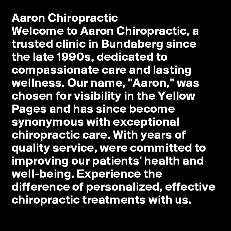 Aaron Chiropractic
Welcome to Aaron Chiropractic, a trusted clinic in Bundaberg since the late 1990s, dedicated to compassionate care and lasting wellness. Our name, "Aaron," was chosen for visibility in the Yellow Pages and has since become synonymous with exceptional chiropractic care. With years of quality service, were committed to improving our patients' health and well-being. Experience the difference of personalized, effective chiropractic treatments with us.
