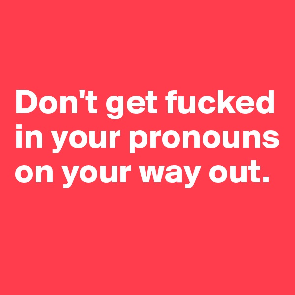 

Don't get fucked in your pronouns on your way out.

