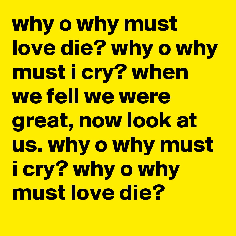 why o why must love die? why o why must i cry? when we fell we were great, now look at us. why o why must i cry? why o why must love die? 