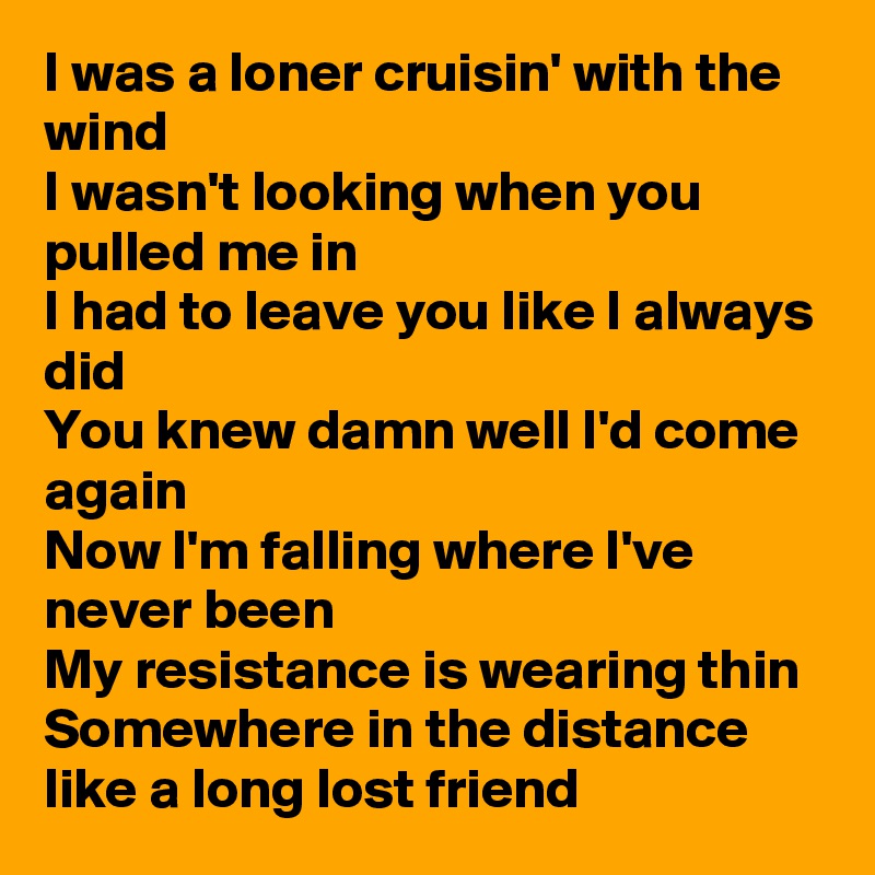 I was a loner cruisin' with the wind
I wasn't looking when you pulled me in
I had to leave you like I always did
You knew damn well I'd come again
Now I'm falling where I've never been 
My resistance is wearing thin
Somewhere in the distance like a long lost friend