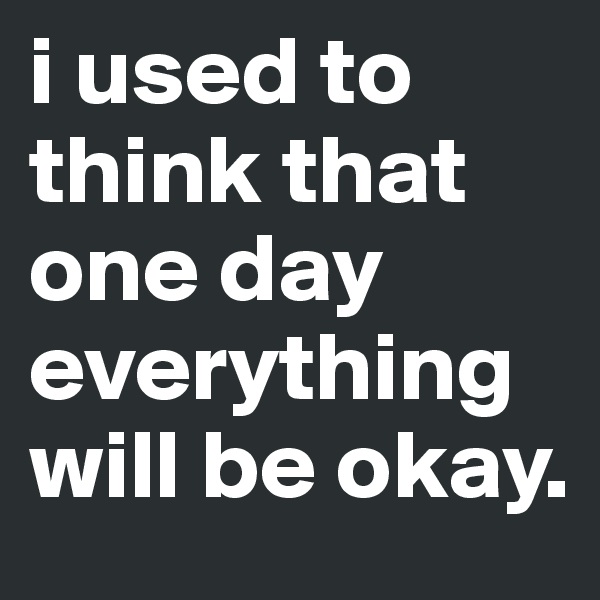 i used to think that one day everything will be okay.
