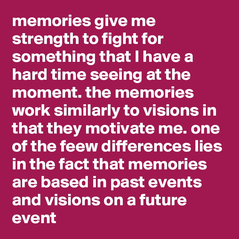 memories give me strength to fight for something that I have a hard time seeing at the moment. the memories work similarly to visions in that they motivate me. one of the feew differences lies in the fact that memories are based in past events and visions on a future event 
