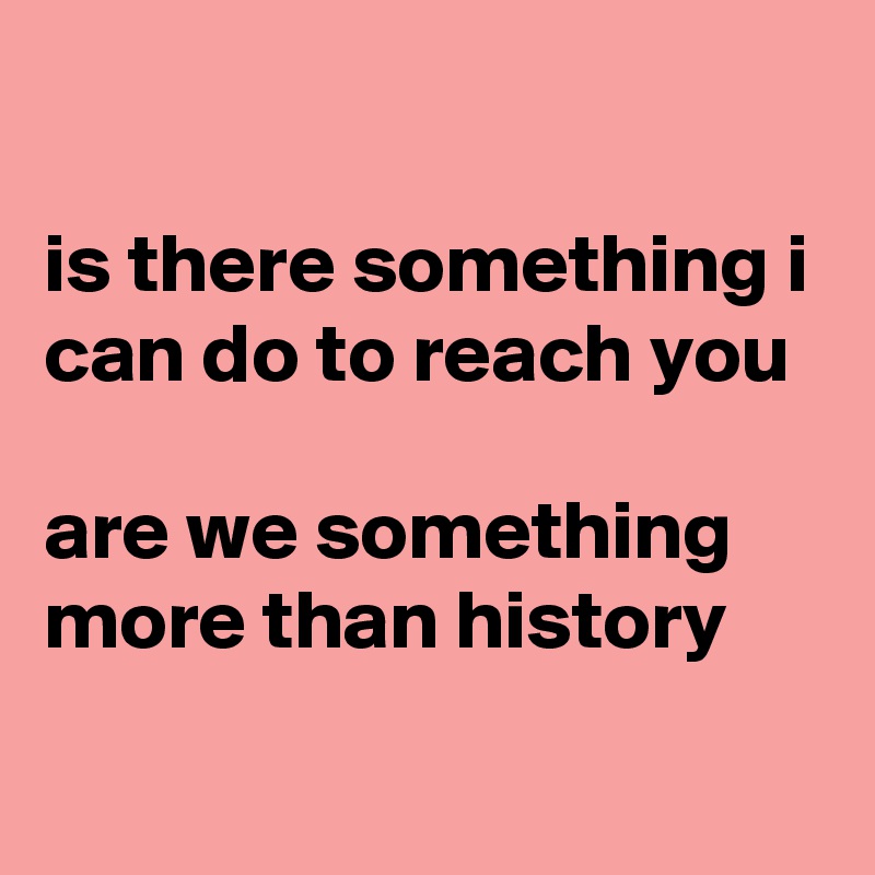 

is there something i can do to reach you

are we something more than history
