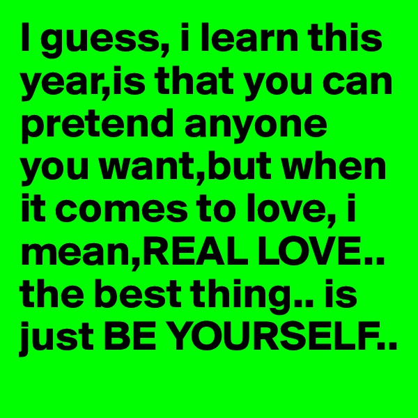 I guess, i learn this year,is that you can pretend anyone you want,but when it comes to love, i mean,REAL LOVE.. the best thing.. is just BE YOURSELF..