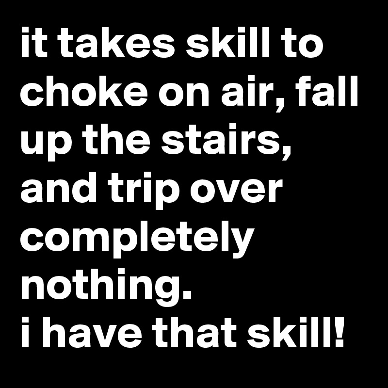 it takes skill to choke on air, fall up the stairs, and trip over completely nothing.
i have that skill!
