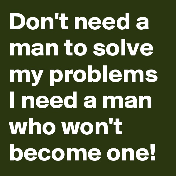 Don't need a man to solve my problems I need a man who won't become one!