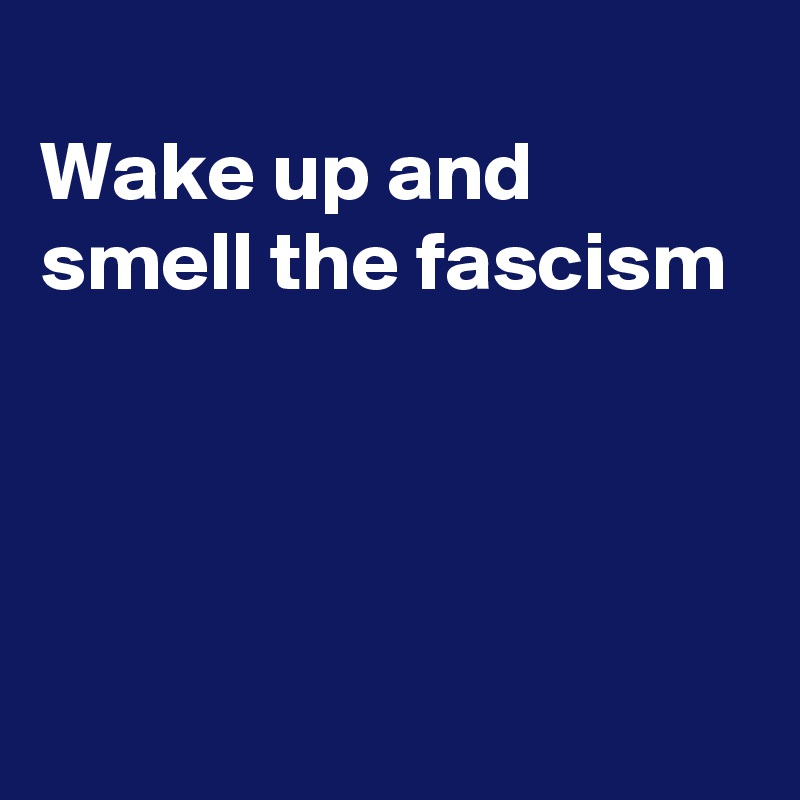 
Wake up and smell the fascism




