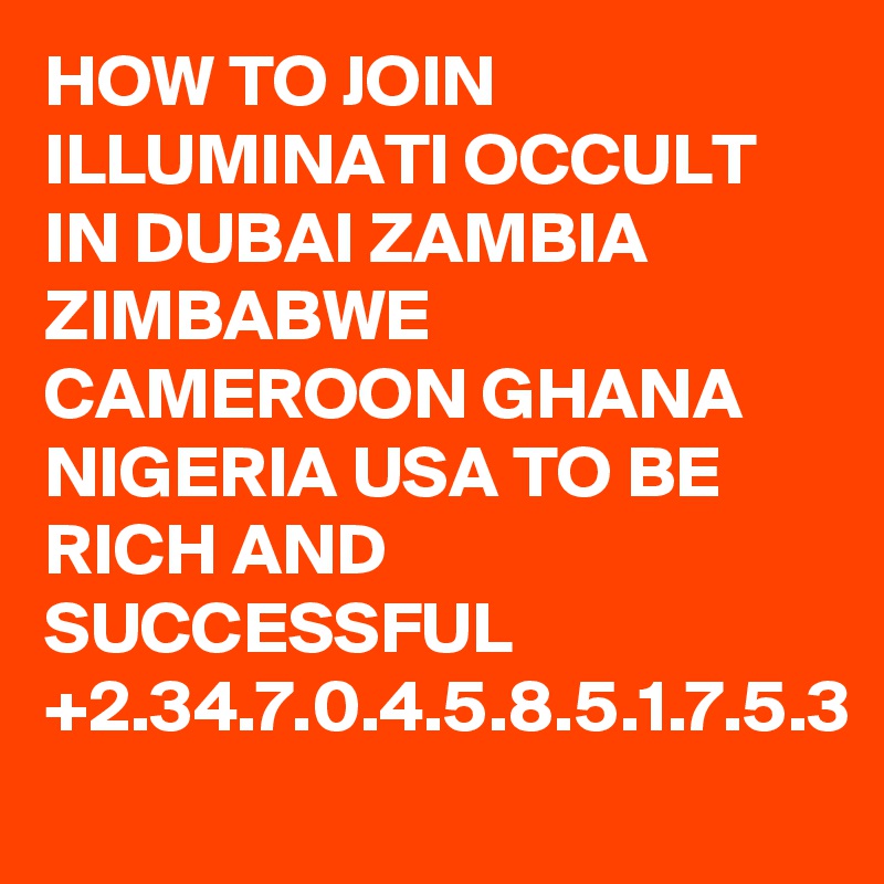 HOW TO JOIN ILLUMINATI OCCULT IN DUBAI ZAMBIA ZIMBABWE CAMEROON GHANA NIGERIA USA TO BE RICH AND SUCCESSFUL +2.34.7.0.4.5.8.5.1.7.5.3
