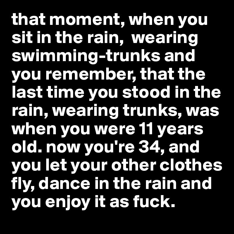 that moment, when you sit in the rain,  wearing swimming-trunks and you remember, that the last time you stood in the rain, wearing trunks, was when you were 11 years old. now you're 34, and you let your other clothes fly, dance in the rain and you enjoy it as fuck. 