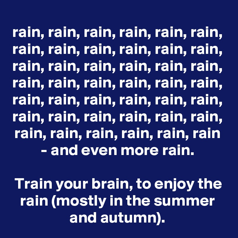 rain, rain, rain, rain, rain, rain, rain, rain, rain, rain, rain, rain, rain, rain, rain, rain, rain, rain, rain, rain, rain, rain, rain, rain, rain, rain, rain, rain, rain, rain, rain, rain, rain, rain, rain, rain, rain, rain, rain, rain, rain, rain - and even more rain.

Train your brain, to enjoy the rain (mostly in the summer and autumn).