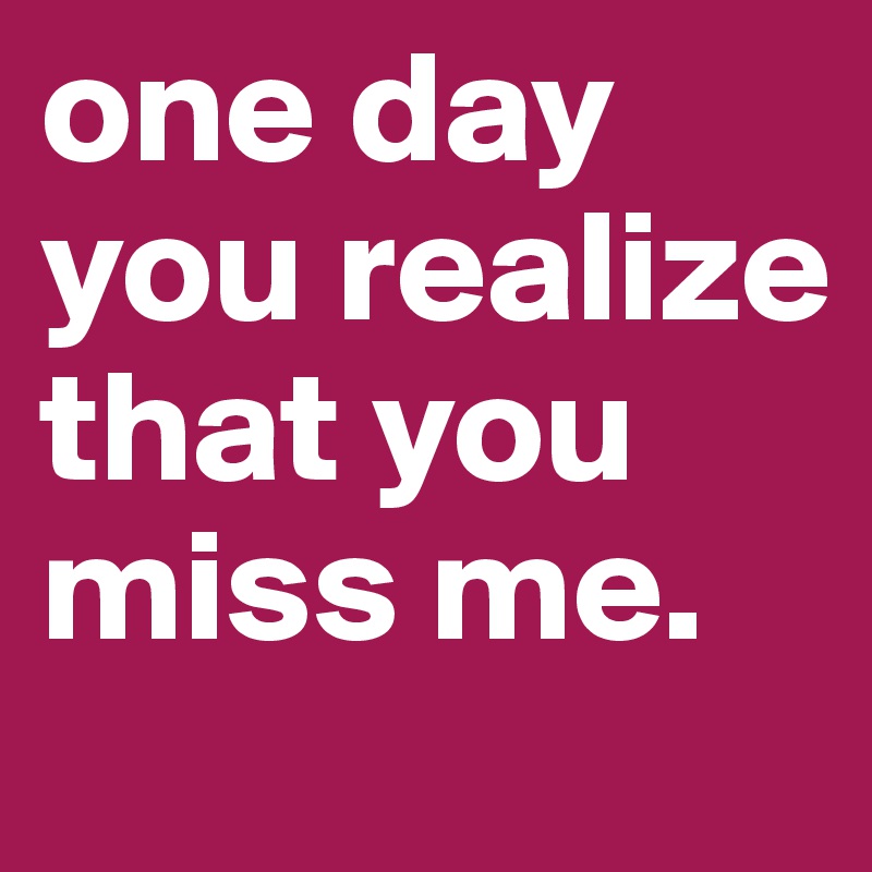 one day you realize that you miss me.