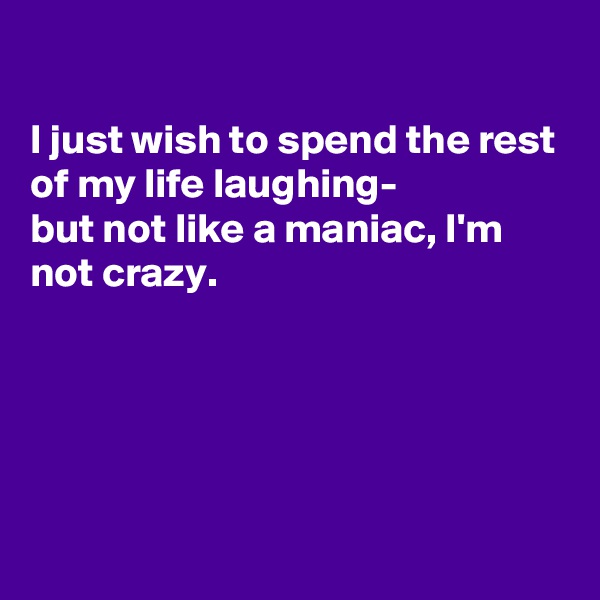 

I just wish to spend the rest of my life laughing-
but not like a maniac, I'm not crazy.





