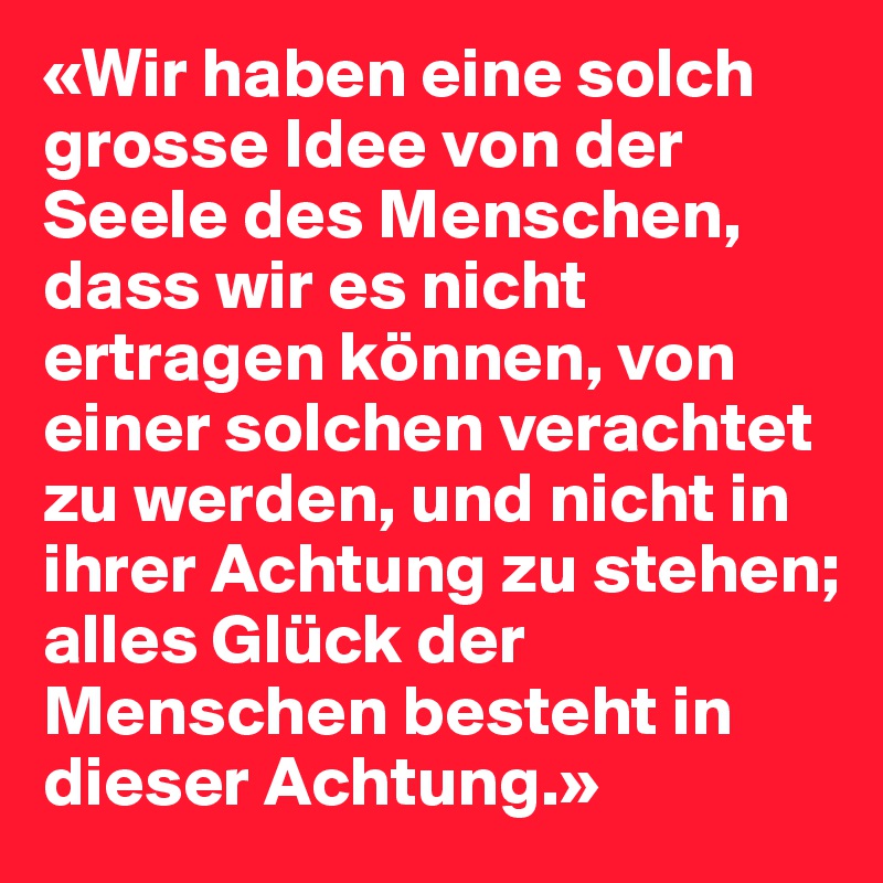 «Wir haben eine solch grosse Idee von der Seele des Menschen, dass wir es nicht ertragen können, von einer solchen verachtet zu werden, und nicht in ihrer Achtung zu stehen; alles Glück der Menschen besteht in dieser Achtung.»