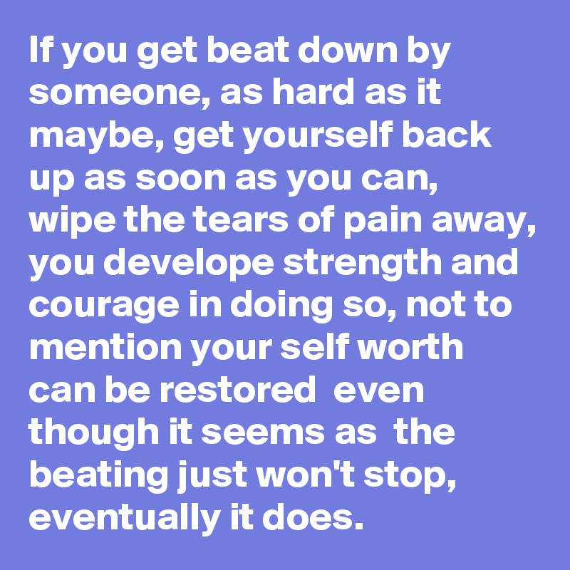 If you get beat down by someone, as hard as it maybe, get yourself back up as soon as you can,  wipe the tears of pain away, you develope strength and courage in doing so, not to mention your self worth can be restored  even though it seems as  the beating just won't stop, eventually it does. 