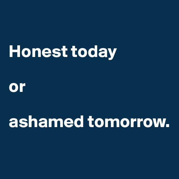 

Honest today 

or 

ashamed tomorrow. 


