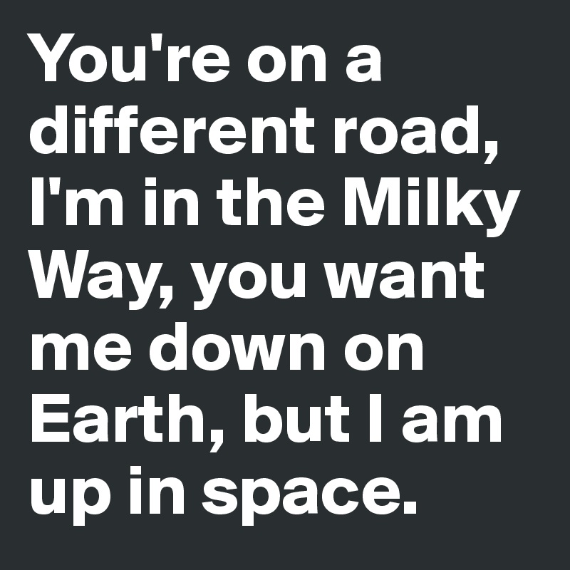 You're on a different road, I'm in the Milky Way, you want me down on Earth, but I am up in space. 