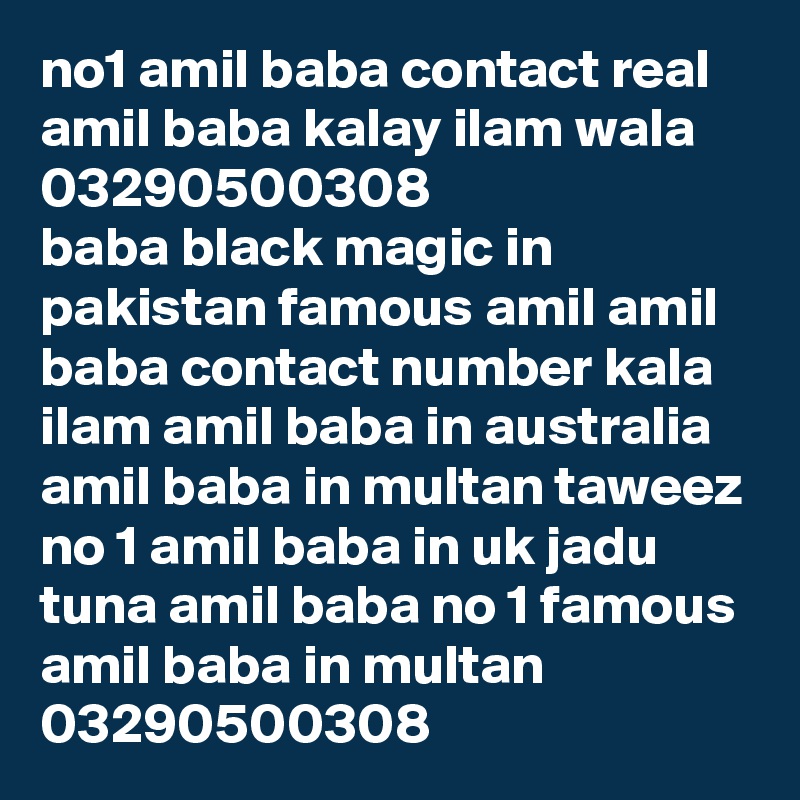 no1 amil baba contact real amil baba kalay ilam wala 03290500308
baba black magic in pakistan famous amil amil baba contact number kala ilam amil baba in australia amil baba in multan taweez no 1 amil baba in uk jadu tuna amil baba no 1 famous amil baba in multan
03290500308