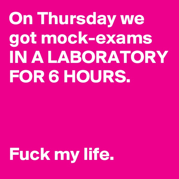On Thursday we got mock-exams IN A LABORATORY FOR 6 HOURS.



Fuck my life.