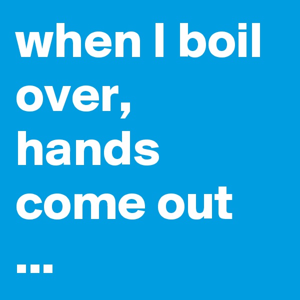 when I boil over, hands come out ...