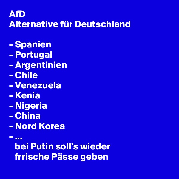 AfD 
Alternative für Deutschland

- Spanien
- Portugal
- Argentinien
- Chile
- Venezuela
- Kenia
- Nigeria
- China
- Nord Korea
- ...
   bei Putin soll's wieder
   frrische Pässe geben