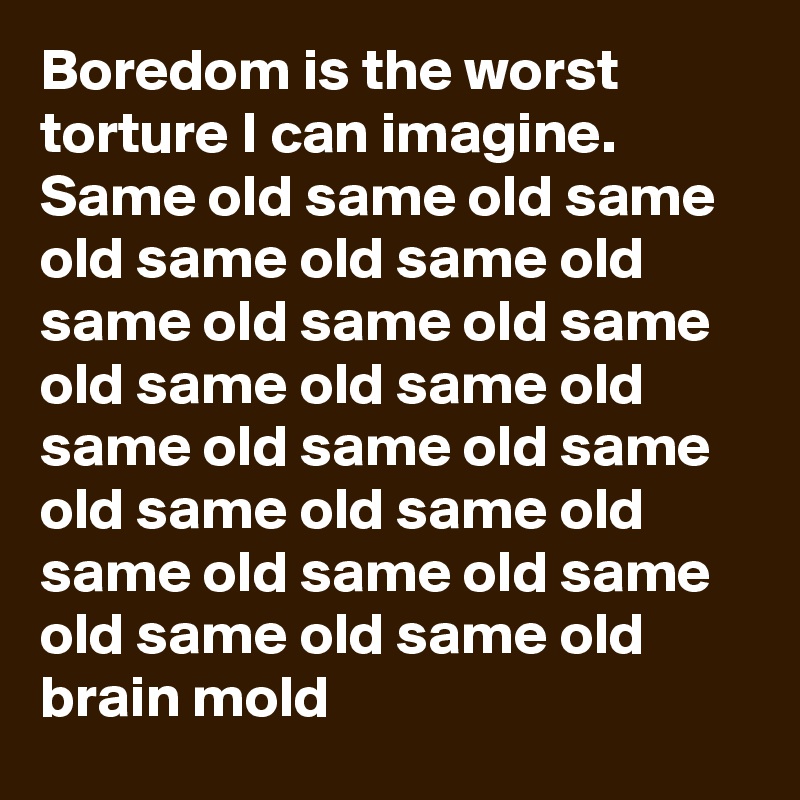 Boredom is the worst torture I can imagine.
Same old same old same old same old same old same old same old same old same old same old same old same old same old same old same old same old same old same old same old same old brain mold