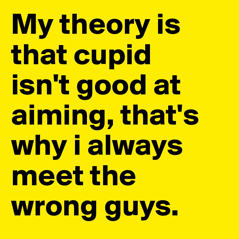My theory is that cupid 
isn't good at aiming, that's why i always meet the wrong guys.