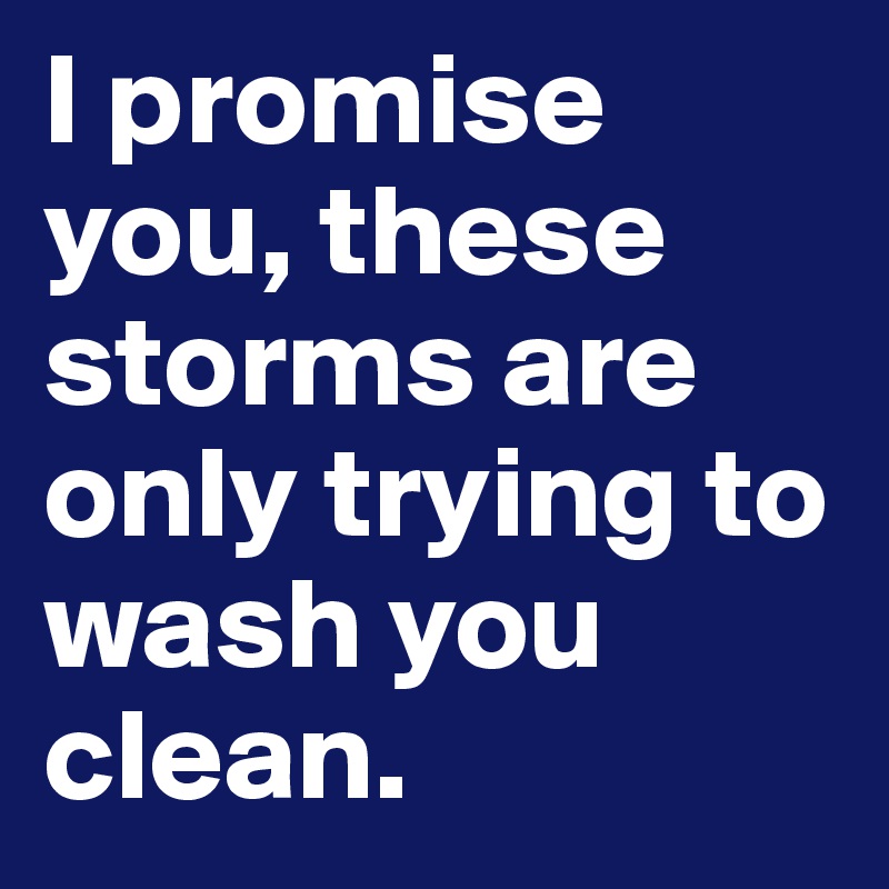 I promise you, these storms are only trying to wash you clean. 