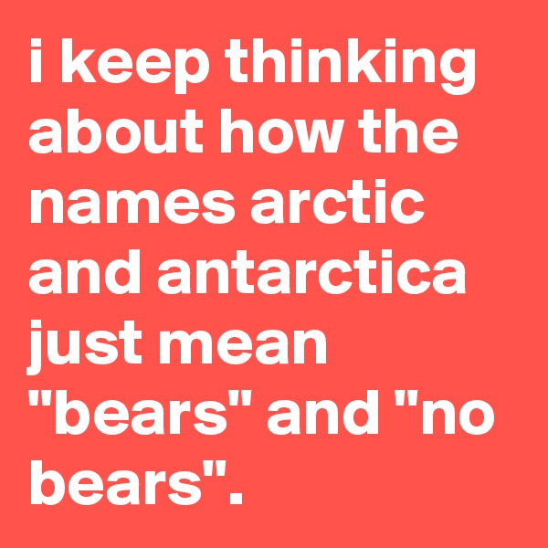 i keep thinking about how the names arctic and antarctica just mean "bears" and "no bears".