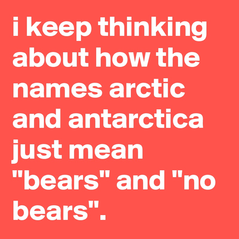i keep thinking about how the names arctic and antarctica just mean "bears" and "no bears".