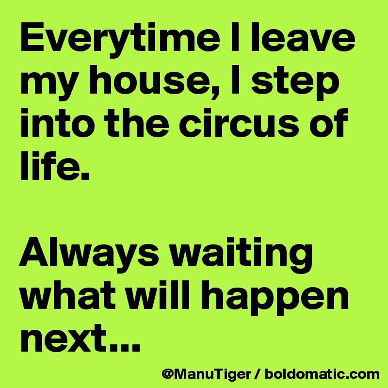 Everytime I leave my house, I step into the circus of life. 

Always waiting what will happen next...