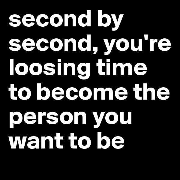 second by second, you're loosing time to become the person you want to be