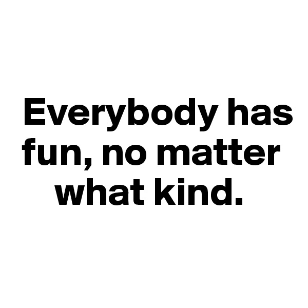 

 Everybody has 
 fun, no matter   
     what kind.
