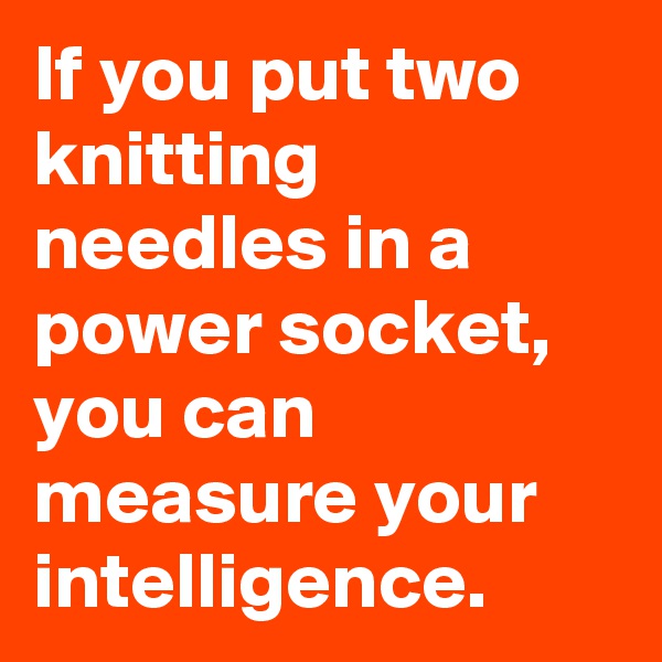 If you put two knitting needles in a power socket, you can measure your intelligence.