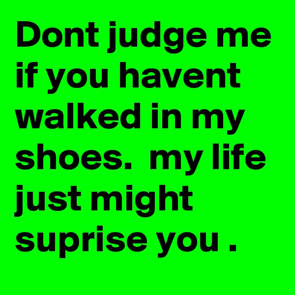 Dont judge me if you havent walked in my shoes.  my life just might suprise you .