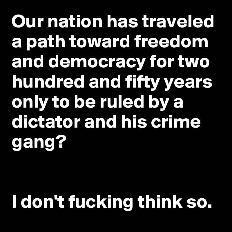 Our nation has traveled a path toward freedom and democracy for two hundred and fifty years only to be ruled by a dictator and his crime gang?


I don't fucking think so.