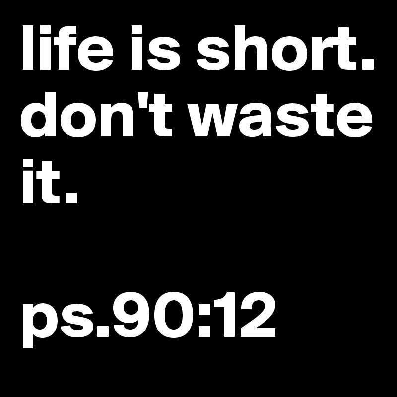 life is short.
don't waste it. 

ps.90:12